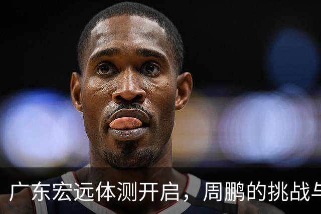 广东宏远体测开启，周鹏的挑战与团队的新篇章